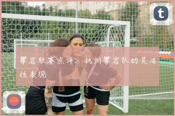 攀岩联赛点评：杭州攀岩队的灵活性表现