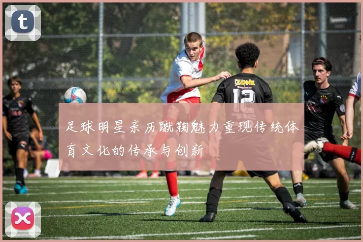 足球明星亲历蹴鞠魅力重现传统体育文化的传承与创新