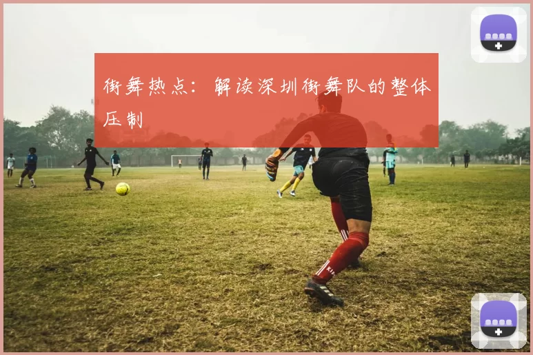 街舞热点：解读深圳街舞队的整体压制