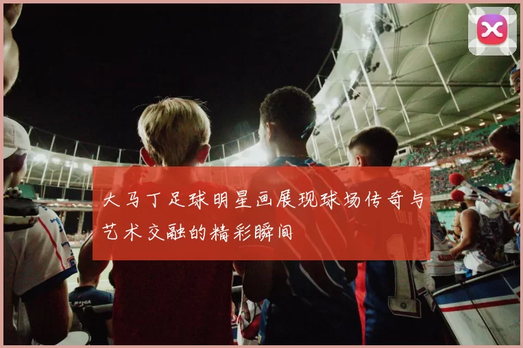 大马丁足球明星画展现球场传奇与艺术交融的精彩瞬间