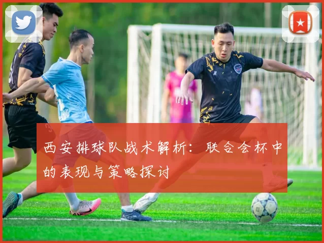 西安排球队战术解析：联合会杯中的表现与策略探讨