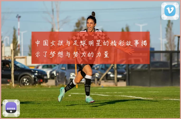 中国女孩与足球明星的精彩故事揭示了梦想与努力的力量