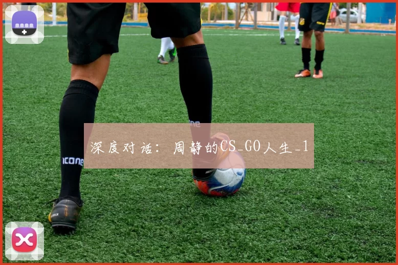 深度对话：周静的CS_GO人生_1